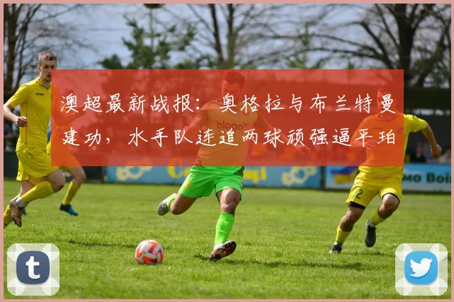 澳超最新战报：奥格拉与布兰特曼建功，水手队连追两球顽强逼平珀斯光荣，附视频集锦回顾