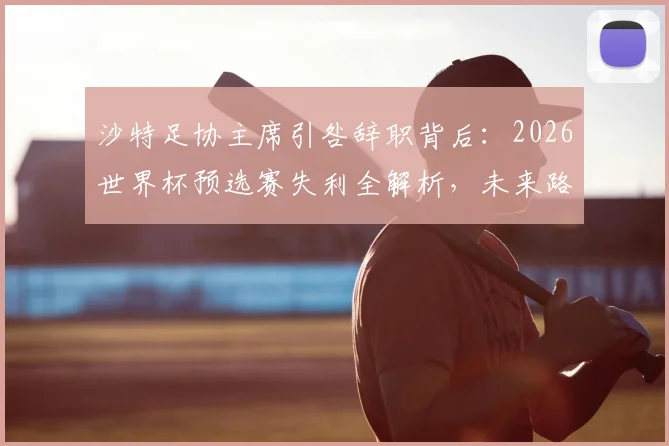 沙特足协主席引咎辞职背后:2026世界杯预选赛失利全解析,未来路在何方?