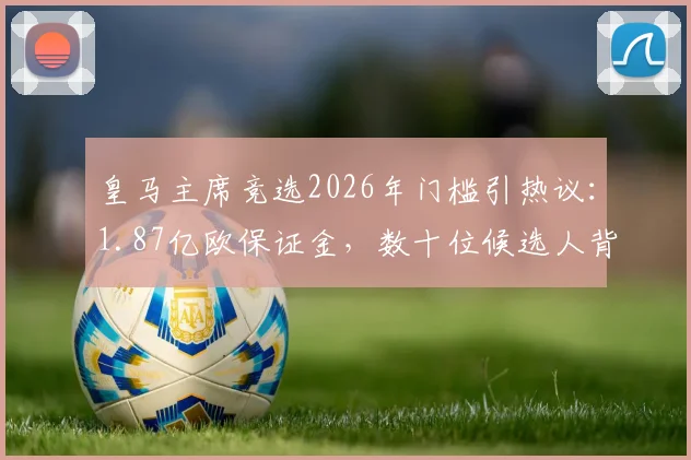 皇马主席竞选2026年门槛引热议:1.87亿欧保证金,数十位候选人背后的财力与规则