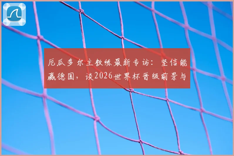 厄瓜多尔主教练最新专访：坚信能赢德国，谈2026世界杯晋级前景与个人去留