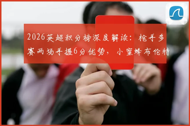 2026英超积分榜深度解读：枪手多赛两场手握6分优势，小蜜蜂布伦特福德飙升至第六的关键分析