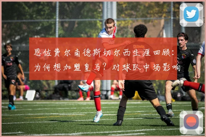 恩佐费尔南德斯切尔西生涯回顾：为何想加盟皇马？对球队中场影响及2026合同解析