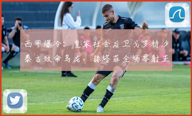 西甲爆冷：皇家社会后卫戈罗特沙泰吉致命乌龙，赫塔菲全场零射正仍1-0夺2026赛季关键三分