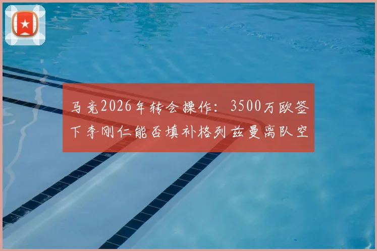 马竞2026年转会操作：3500万欧签下李刚仁能否填补格列兹曼离队空缺？附马卡报权威解析