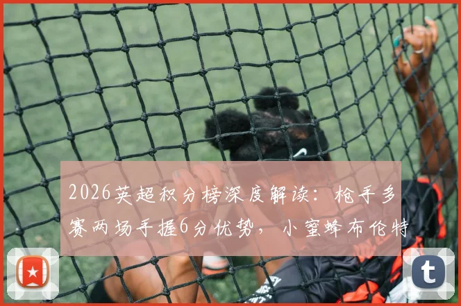 2026英超积分榜深度解读：枪手多赛两场手握6分优势，小蜜蜂布伦特福德飙升至第六的关键分析