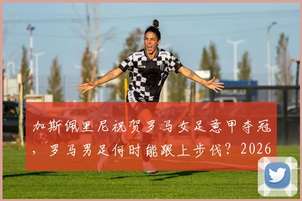 加斯佩里尼祝贺罗马女足意甲夺冠，罗马男足何时能跟上步伐？2026年有无希望