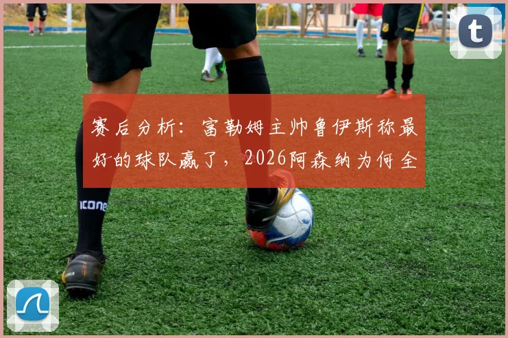 赛后分析:富勒姆主帅鲁伊斯称最好的球队赢了,2026阿森纳为何全场防守姿态遭质疑?